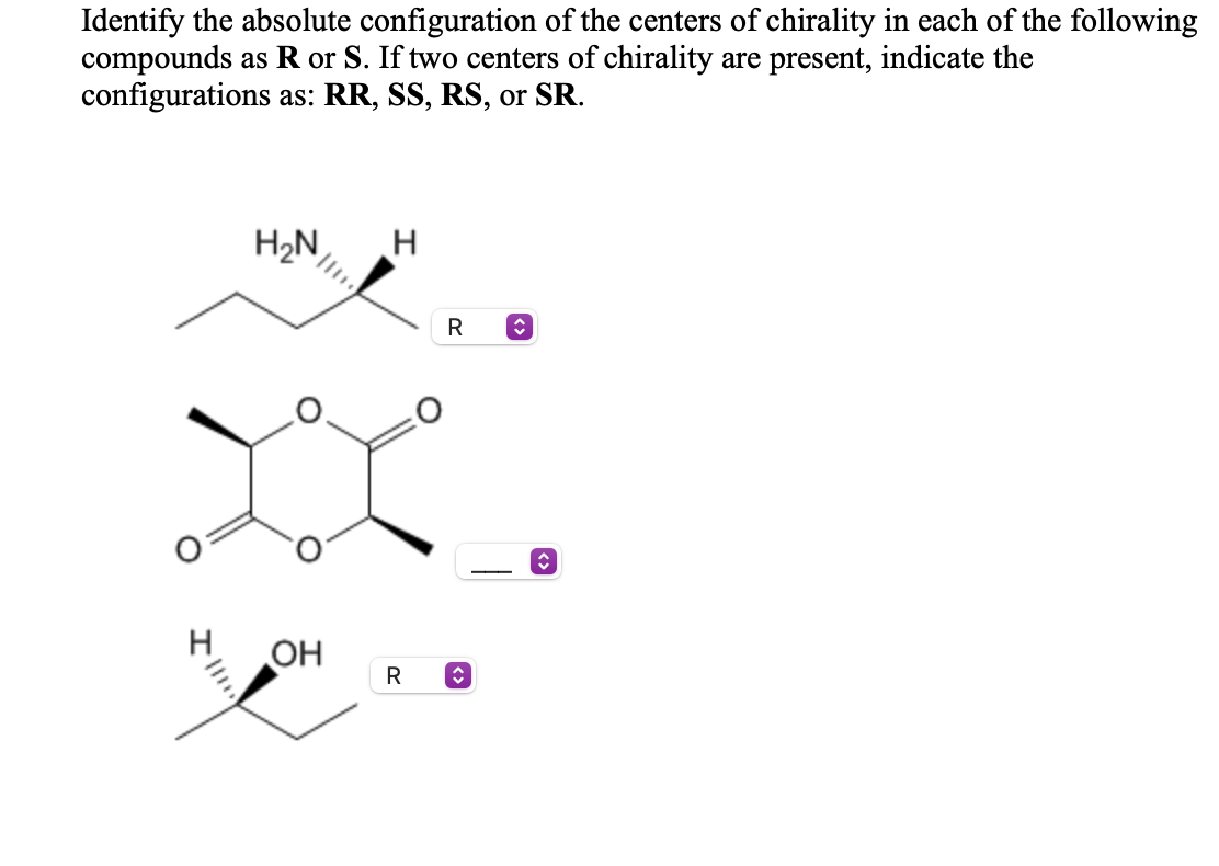 Identify the absolute configuration of the centers of chirality in each of the following
compounds as R or S. If two centers of chirality are present, indicate the
configurations as: RR, SS, RS, or SR.
H2N
R
-
H
OH
R
