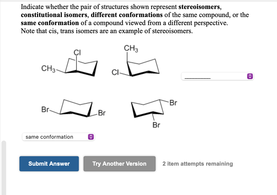 Indicate whether the pair of structures shown represent stereoisomers,
constitutional isomers, different conformations of the same compound, or the
same conformation of a compound viewed from a different perspective.
Note that cis, trans isomers are an example of stereoisomers.
CH3
CH3-
CI-
Br
Br-
Br
Br
same conformation
Submit Answer
Try Another Version
2 item attempts remaining
