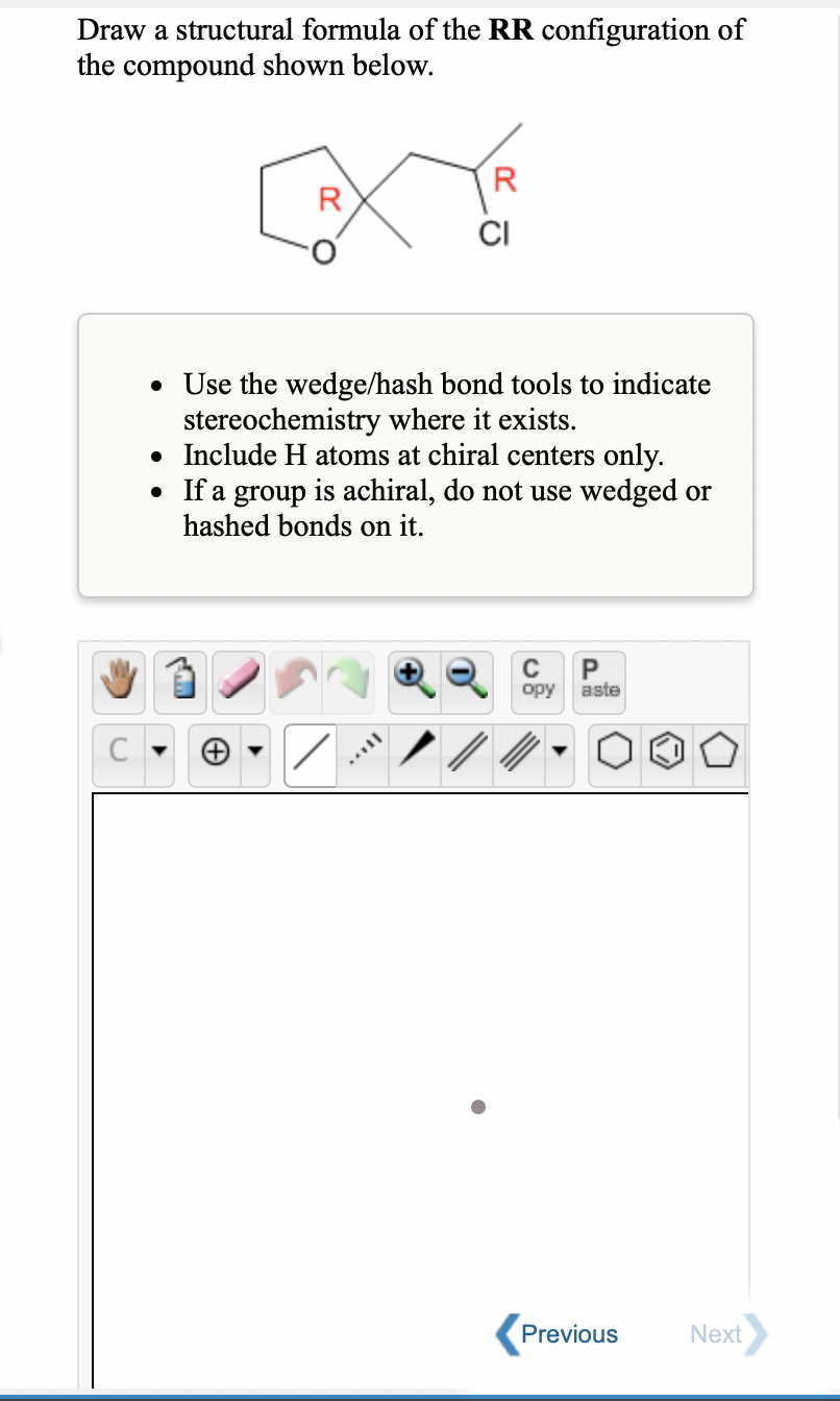 Draw a structural formula of the RR configuration of
the compound shown below.
R
R
CI
• Use the wedge/hash bond tools to indicate
stereochemistry where it exists.
• Include H atoms at chiral centers only.
• If a group is achiral, do not use wedged or
hashed bonds on it.
C
P
opy
aste
Previous
Next
