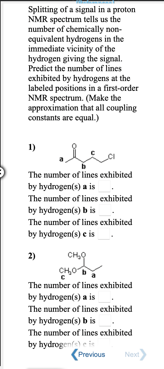 Splitting of a signal in a proton
NMR spectrum tells us the
number of chemically non-
equivalent hydrogens in the
immediate vicinity of the
hydrogen giving the signal.
Predict the number of lines
exhibited by hydrogens at the
labeled positions in a first-order
NMR spectrum. (Make the
approximation that all coupling
constants are equal.)
1)
a
b
The number of lines exhibited
by hydrogen(s) a is
The number of lines exhibited
by hydrogen(s) b is
The number of lines exhibited
by hydrogen(s) c is
2)
CH,0
CH,0 b
a
The number of lines exhibited
by hydrogen(s) a is
The number of lines exhibited
by hydrogen(s) b is
The number of lines exhibited
by hydrogen(s) e is
Previous
Next
