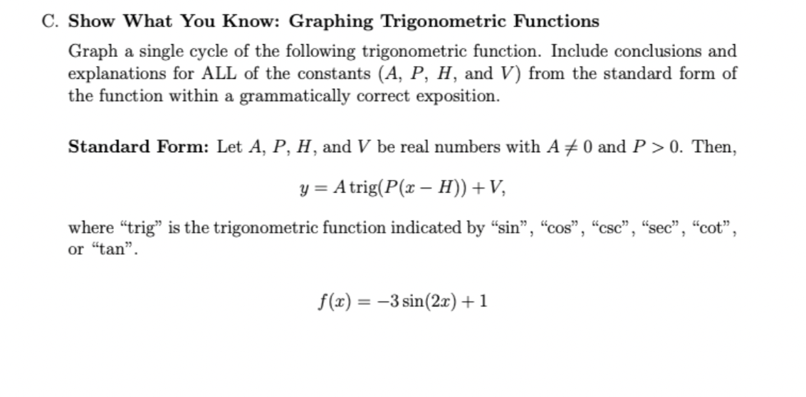 C. Show What You Know: Graphing Trigonometric Functions
Graph a single cycle of the following trigonometric function. Include conclusions and
explanations for ALL of the constants (A, P, H, and V) from the standard form of
the function within a grammatically correct exposition.
Standard Form: Let A, P, H, and V be real numbers with A +0 and P > 0. Then,
y = Atrig(P(x – H)) +V,
where "trig" is the trigonometric function indicated by “sin", "cos", “csc", “sec", "cot",
or "tan".
f(x) = -3 sin(2x)+1
