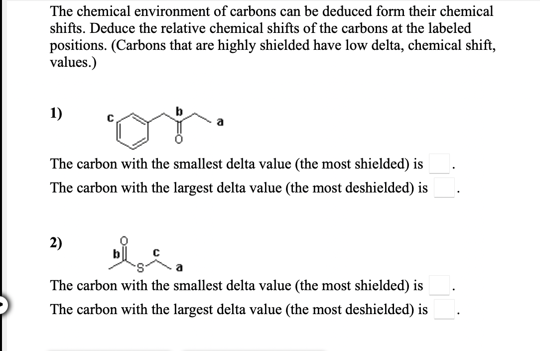 The chemical environment of carbons can be deduced form their chemical
shifts. Deduce the relative chemical shifts of the carbons at the labeled
positions. (Carbons that are highly shielded have low delta, chemical shift,
values.)
1)
a
The carbon with the smallest delta value (the most shielded) is
The carbon with the largest delta value (the most deshielded) is
2)
a
The carbon with the smallest delta value (the most shielded) is
The carbon with the largest delta value (the most deshielded) is
