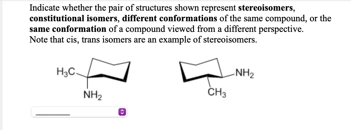 Indicate whether the pair of structures shown represent stereoisomers,
constitutional isomers, different conformations of the same compound, or the
same conformation of a compound viewed from a different perspective.
Note that cis, trans isomers are an example of stereoisomers.
H3C
-NH2
NH2
ČH3
