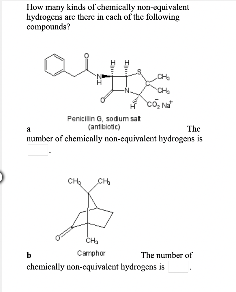 many kinds of chemically non-equivalent
hydrogens are there in each of the following
compounds?
How
.CHa
CHa
Penicillin G, sodium salt
(antibiotic)
a
The
number of chemically non-equivalent hydrogens is
CHa
CH
b
Camphor
The number of
chemically non-equivalent hydrogens is
Il.
