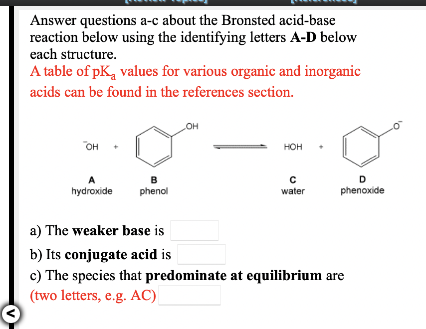 Answer questions a-c about the Bronsted acid-base
reaction below using the identifying letters A-D below
each structure.
A table of pKa values for various organic and inorganic
acids can be found in the references section.
HO
он
Нон
A
B
D
hydroxide
phenol
water
phenoxide
a) The weaker base is
b) Its conjugate acid is
c) The species that predominate at equilibrium are
(two letters, e.g. AC)
