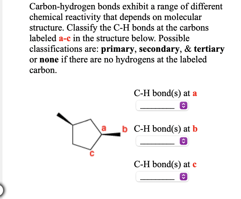 Carbon-hydrogen bonds exhibit a range of different
chemical reactivity that depends on molecular
structure. Classify the C-H bonds at the carbons
labeled a-c in the structure below. Possible
classifications are: primary, secondary, & tertiary
or none if there are no hydrogens at the labeled
carbon.
C-H bond(s) at a
a
b C-H bond(s) at b
C-H bond(s) at c
