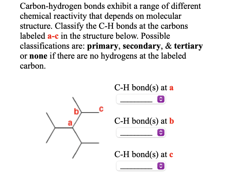 Carbon-hydrogen bonds exhibit a range of different
chemical reactivity that depends on molecular
structure. Classify the C-H bonds at the carbons
labeled a-c in the structure below. Possible
classifications are: primary, secondary, & tertiary
or none if there are no hydrogens at the labeled
carbon.
C-H bond(s) at a
C-H bond(s) at b
C-H bond(s) at c
