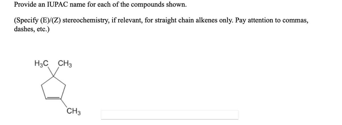 Provide an IUPAC name for each of the compounds shown.
(Specify (E)/(Z) stereochemistry, if relevant, for straight chain alkenes only. Pay attention to commas,
dashes, etc.)
H3C CH3
CH3
