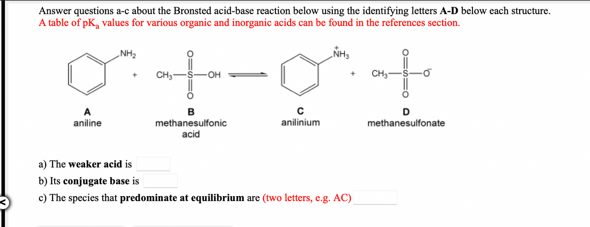Answer questions a-c about the Bronsted acid-base reaction below using the identifying letters A-D below each structure.
A table of pK, values for various organic and inorganic acids can be found in the references section.
NH2
NH3
CH3-
OH
CH3
aniline
methanesulfonic
anilinium
methanesulfonate
acid
a) The weaker acid is
b) Its conjugate base is
c) The species that predominate at equilibrium are (two letters, e.g. AC)
