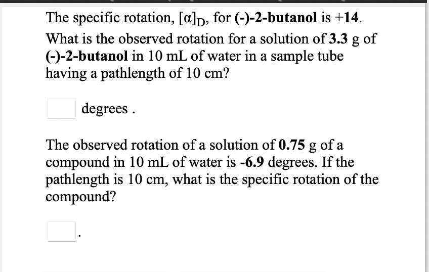 The specific rotation, [a]p, for (-)-2-butanol is +14.
What is the observed rotation for a solution of 3.3 g of
(-)-2-butanol in 10 mL of water in a sample tube
having a pathlength of 10 cm?
degrees .
The observed rotation of a solution of 0.75 g of a
compound in 10 mL of water is -6.9 degrees. If the
pathlength is 10 cm, what is the specific rotation of the
compound?
