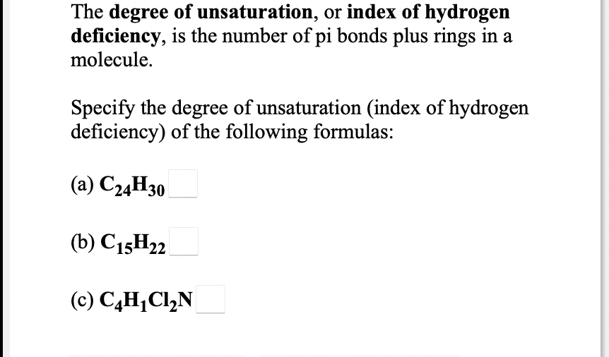 The degree of unsaturation, or index of hydrogen
deficiency, is the number of pi bonds plus rings in a
molecule.
Specify the degree of unsaturation (index of hydrogen
deficiency) of the following formulas:
(a) C24H30
(b) C15H22
(c) C,H¡Cl,N
