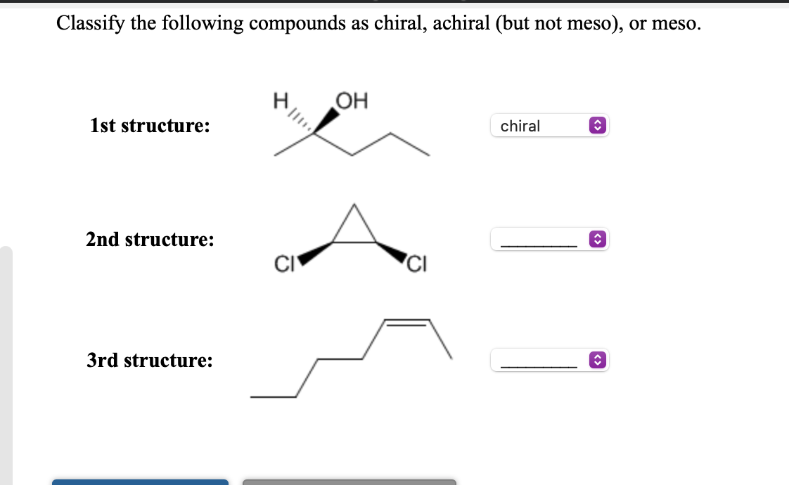 Classify the following compounds as chiral, achiral (but not meso), or meso.
OH
1st structure:
chiral
2nd structure:
3rd structure:
