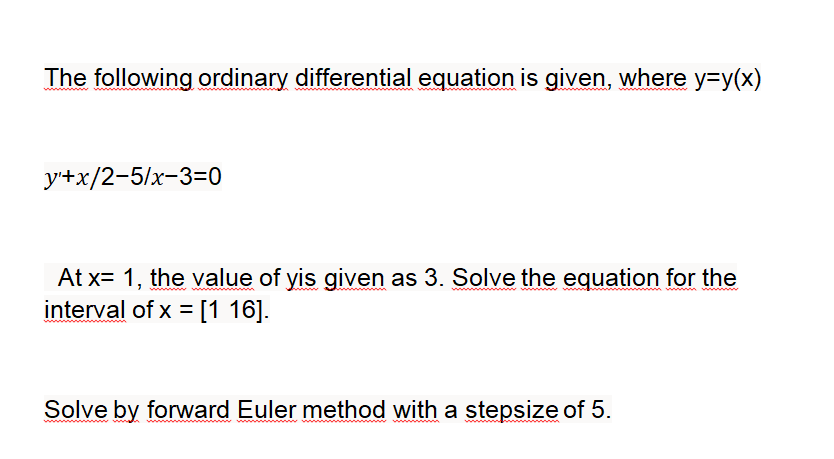 The following ordinary differential equation is given, where y=y(x)
у+x/2-5/x-3-0
At x= 1, the value of yis given as 3. Solve the equation for the
interval of x = [1 16].
Solve by forward Euler method with a stepsize of 5.
