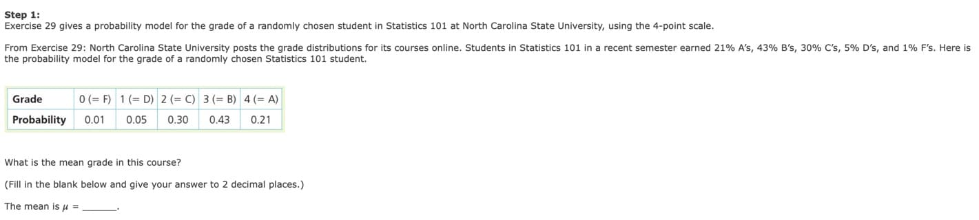 Step 1
Exercise 29 gives a probability model for the grade of a randomly chosen student in Statistics 101 at North Carolina State University, using the 4-point scale.
From Exercise 29: North Carolina State University posts the grade distributions for its courses online. Students in Statistics 101 in a recent semester earned 21% A's, 43% B's, 30% C's, 5% D's, and 1% F's. Here is
the probability model for the grade of a randomly chosen Statistics 101 student.
0 (F)
1 (D) 2 (C) 3 (B) 4 (A)
Grade
Probability
0.01
0.05
0.30
0.43
0.21
What is the mean grade in this course?
(Fill in the blank below and give your answer to 2 decimal places.)
The mean is u =
