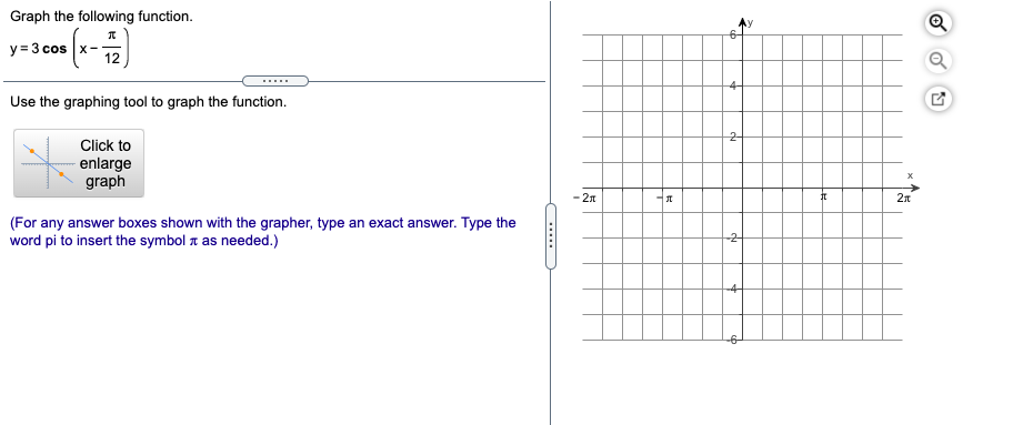 Graph the following function.
y = 3 cos
12
Use the graphing tool to graph the function.
2-
Click to
enlarge
graph
- 2n
2л
(For any answer boxes shown with the grapher, type an exact answer. Type the
word pi to insert the symbol 1 as needed.)
......
