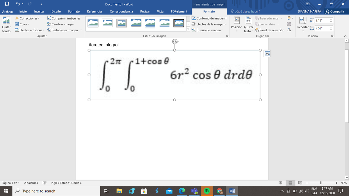 Documento1 - Word
Herramientas de imagen
困
Archivo
Correspondencia
O ¿Qué desea hacer?
DIANNA NAJERA 2 Compartir
Inicio
Insertar
Diseño
Formato
Referencias
Revisar
Vista
PDFelement
Formato
O Comprimir imágenes
A Cambiar imagen
Correcciones
L Contorno de imagen
Traer adelante
ET 2.18"
A Color
Q Efectos de la imagen
O Enviar atrás
Quitar
Posición Ajustar
Recortar A
7.52"
fondo
E Efectos artísticos A Restablecer imagen -
A Diseño de imagen
texto - Bk Panel de selección -
Ajustar
Estilos de imagen
Organizar
Tamaño
iterated integral
1+cos e
6r2 cos e drde
Página 1 de 1
2 palabras
Inglés (Estados Unidos)
93%
ENG
8:17 AM
P Type here to search
LAA 12/16/2020
近
