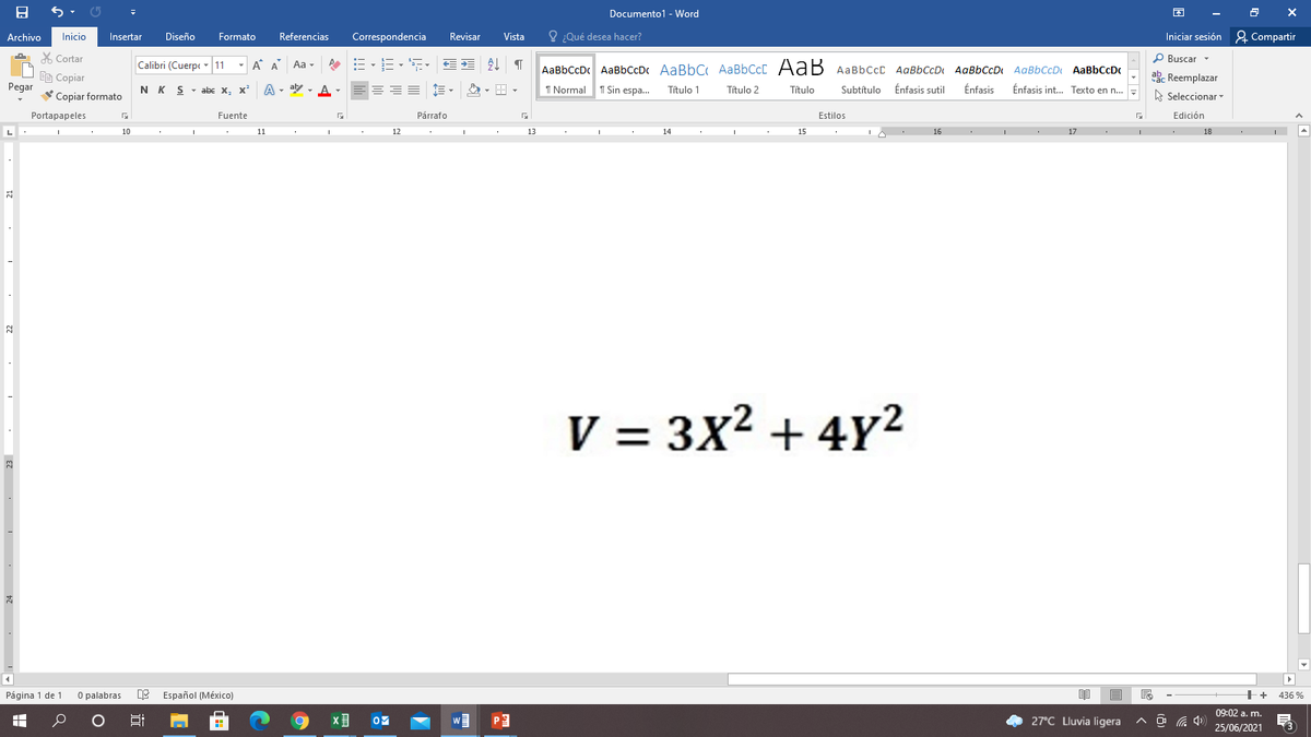 Documento1 - Word
Archivo
Inicio
Insertar
Diseño
Formato
Referencias
Correspondencia
Revisar
Vista
O ¿Qué desea hacer?
Iniciar sesión 2 Compartir
X Cortar
P Buscar -
Calibri (Cuerpc 11
- A A
=、三、 三 T
Aa -
AaBbCcDc AaBbCcDc AaBbC AABBCCC AaB AABBCCC AaBbCcD AaBbCcD AaBbCcDt AaBbCcDc
ab. Reemplazar
Ee Copiar
Pegar
NK S - abe x, x'
A - aly , A-
===
1 Normal 1 Sin espa...
Título 1
Título 2
Título
Subtítulo Énfasis sutil
Énfasis
Énfasis int.. Texto en n..
A Seleccionar -
Copiar formato
Portapapeles
Fuente
Párrafo
Estilos
Edición
10
11
12
13
14
15
16
17
18
V = 3x? + 4Y2
Página 1 de 1
O palabras e Español (México)
++
436 %
09:02 a. m.
27°C Lluvia ligera
25/06/2021
23
