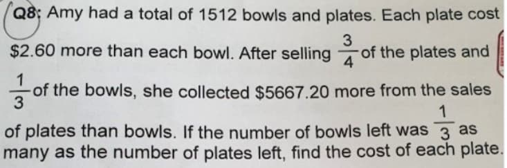 Q8; Amy had a total of 1512 bowls and plates. Each plate cost
3
$2.60 more than each bowl. After selling of the plates and
4
1
of the bowls, she collected $5667.20 more from the sales
1
of plates than bowls. If the number of bowls left was 3 as
many as the number of plates left, find the cost of each plate.
