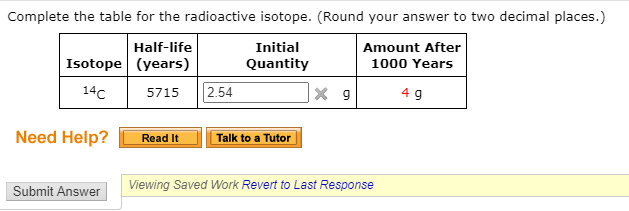 Complete the table for the radioactive isotope. (Round your answer to two decimal places.)
Half-life
Initial
Amount After
Isotope (years)
Quantity
1000 Years
14c
2.54
5715
4 g
Need Help?
Read It
Talk to a Tutor
Viewing Saved Work Revert to Last Response
Submit Answer
