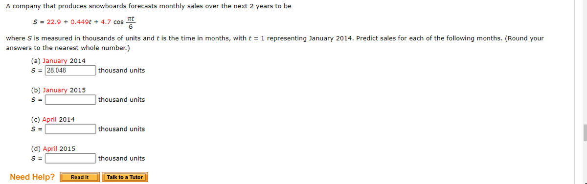 A company that produces snowboards forecasts monthly sales over the next 2 years to be
S = 22.9 + 0.449t + 4.7 cos tt
6
where S is measured in thousands of units and t is the time in months, with t = 1 representing January 2014. Predict sales for each of the following months. (Round your
answers to the nearest whole number.)
(a) January 2014
S = 28.048
thousand units
(b) January 2015
S =
thousand units
(c) April 2014
S =
thousand units
(d) April 2015
S =
thousand units
Need Help?
Read It
Talk to a Tutor
