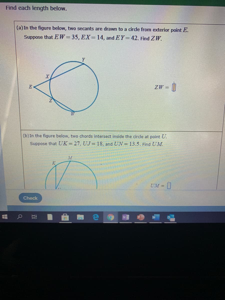 Find each length below.
(a) In the figure below, two secants are drawn to a cirde from exterior point E.
Suppose that EW=35, EX= 14, and EY=42. Find ZW.
E
ZW =
W
(b) In the figure below, two chords intersect inside the circle at point U.
Suppose that UK=27, UJ= 18, and UN = 13.5. Find UM.
M
UM =
Check
