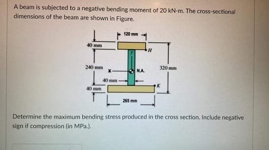 A beam is subjected to a negative bending moment of 20 kN-m. The cross-sectional
dimensions of the beam are shown in Figure.
120 mm
40 mm
320 mm
240 mm
K
40 mm
265 mm
Determine the maximum bending stress produced in the cross section. Include negative
sign if compression (in MPa.).
40 mm
N.A.
H