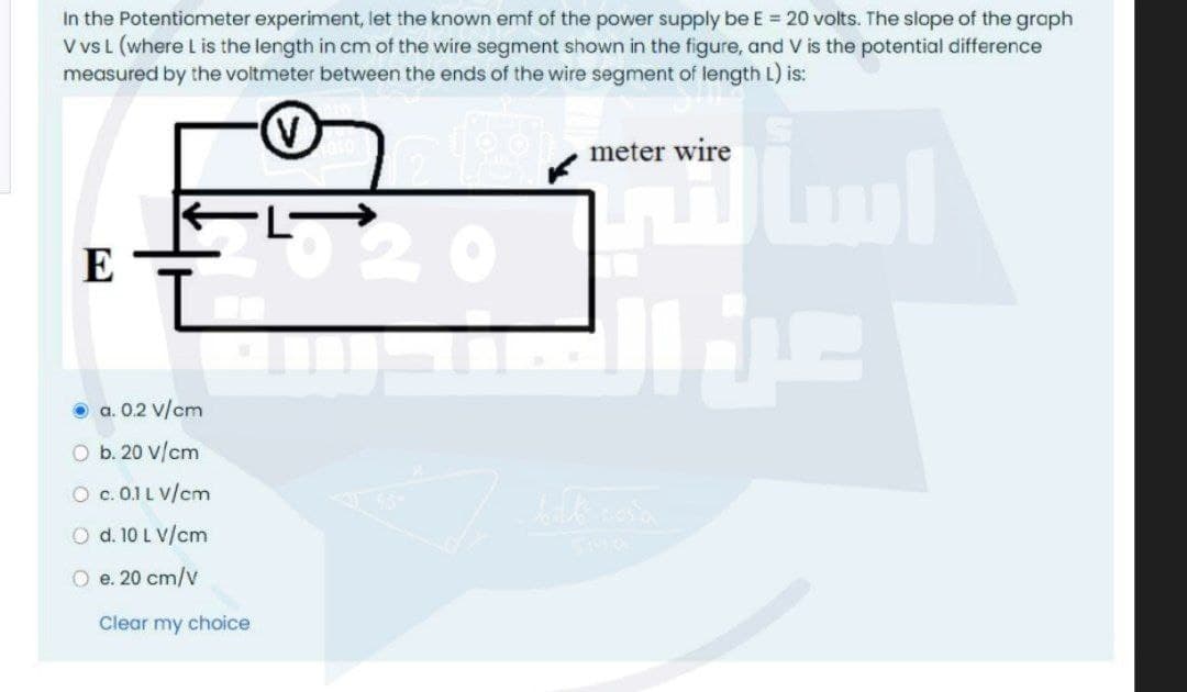 In the Potentiometer experiment, let the known emf of the power supply be E = 20 volts. The slope of the graph
V vsL (where L is the length in cm of the wire segment shown in the figure, and V is the potential difference
measured by the voitmeter between the ends of the wire segment of length L) is:
meter wire
E
O a. 0.2 v/cm
O b. 20 V/cm
O c. 0.1 L V/cm
O d. 10 L V/cm
O e. 20 cm/v
Clear my choice
