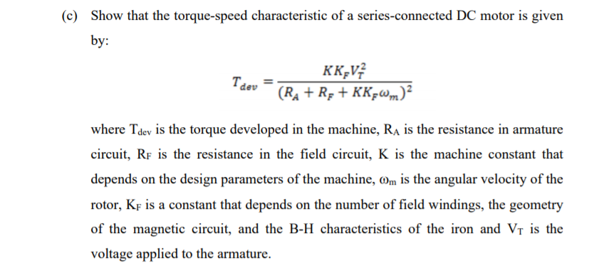 (c) Show that the torque-speed characteristic of a series-connected DC motor is given
by:
KK;V?
(Rạ + R; + KK-w,m)²
Tdev
where Tdev is the torque developed in the machine, RA is the resistance in armature
circuit, RF is the resistance in the field circuit, K is the machine constant that
depends on the design parameters of the machine, mm is the angular velocity of the
rotor, KF is a constant that depends on the number of field windings, the geometry
of the magnetic circuit, and the B-H characteristics of the iron and VT is the
voltage applied to the armature.
