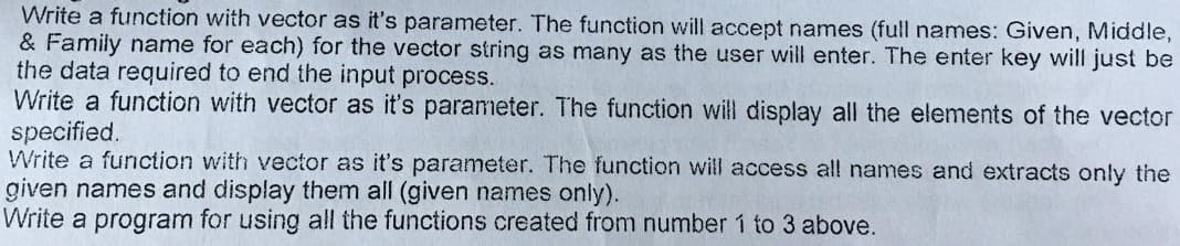 Write a function with vector as it's parameter. The function will accept names (full names: Given, Middle,
& Family name for each) for the vector string as many as the user will enter. The enter key will just be
the data required to end the input process.
Write a function with vector as it's parameter. The function will display all the elements of the vector
specified.
Write a function with vector as it's parameter. The function will access all names and extracts only the
given names and display them all (given names only).
Write a program for using all the functions created from number 1 to 3 above.
