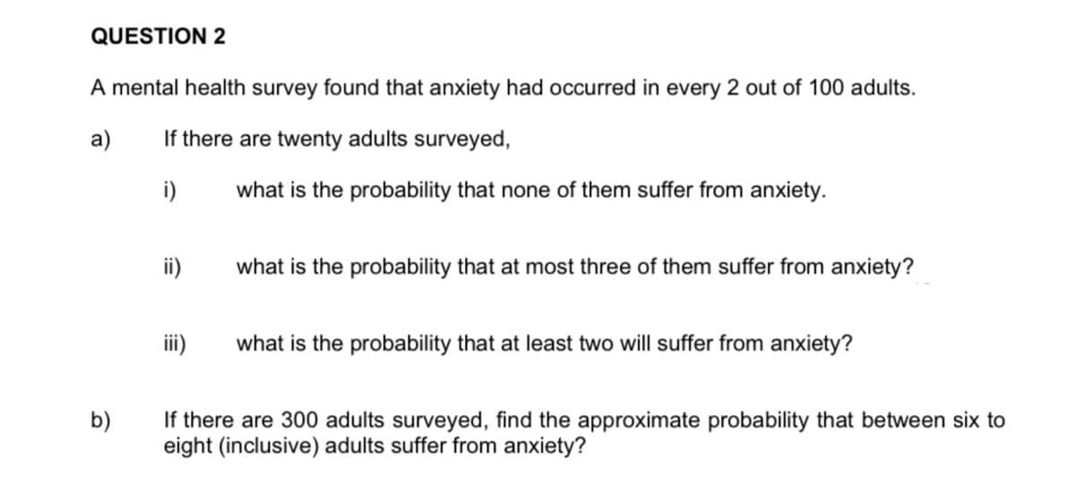 QUESTION 2
A mental health survey found that anxiety had occurred in every 2 out of 100 adults.
a)
If there are twenty adults surveyed,
i)
b)
ii)
iii)
what is the probability that none of them suffer from anxiety.
what is the probability that at most three of them suffer from anxiety?
what is the probability that at least two will suffer from anxiety?
If there are 300 adults surveyed, find the approximate probability that between six to
eight (inclusive) adults suffer from anxiety?
