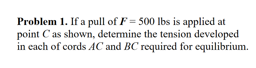 Problem 1. If a pull of F = 500 lbs is applied at
point C as shown, determine the tension developed
in each of cords AC and BC required for equilibrium.