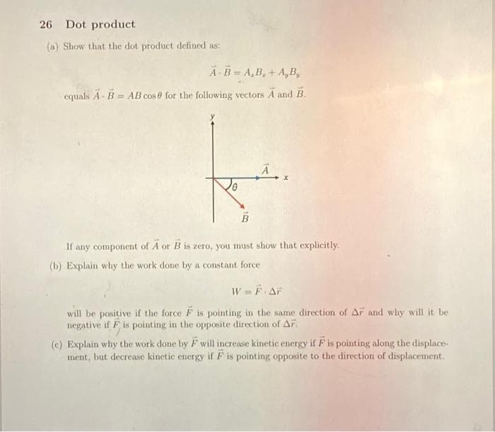 26 Dot product
(a) Show that the dot product defined as:
A B A,B,+ A,B,
equals A - B= AB cos for the following vectors A and B.
B
x
If any component of A or B is zero, you must show that explicitly.
(b) Explain why the work done by a constant force
W = F·AF
will be positive if the force F is pointing in the same direction of AF and why will it be
negative if F is pointing in the opposite direction of AF.
(e) Explain why the work done by F will increase kinetic energy if F is pointing along the displace-
ment, but decrease kinetic energy if F is pointing opposite to the direction of displacement.