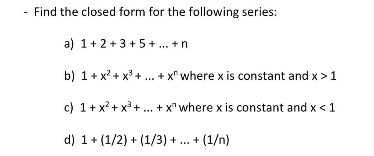 - Find the closed form for the following series:
a) 1+ 2 + 3 + 5 + ... + n
b) 1+ x2+ x3 +
+ x* where x is constant and x > 1
...
c) 1+ x2 + x3 +
+ x" where x is constant and x < 1
...
d) 1+ (1/2) + (1/3) + ... + (1/n)
