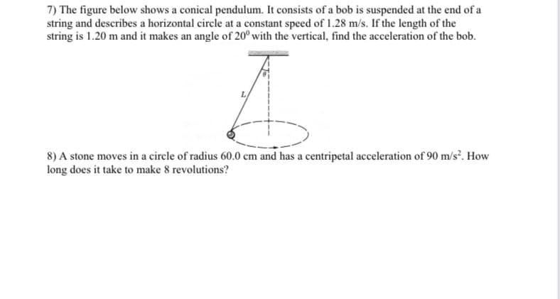 7) The figure below shows a conical pendulum. It consists of a bob is suspended at the end of a
string and describes a horizontal circle at a constant speed of 1.28 m/s. If the length of the
string is 1.20 m and it makes an angle of 20° with the vertical, find the acceleration of the bob.
8) A stone moves in a circle of radius 60.0 cm and has a centripetal acceleration of 90 m/s². How
long does it take to make 8 revolutions?

