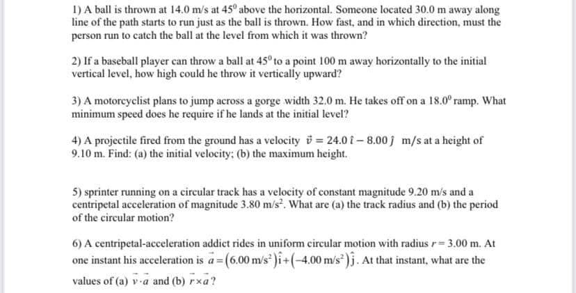 1) A ball is thrown at 14.0 m/s at 45° above the horizontal. Someone located 30.0 m away along
line of the path starts to run just as the ball is thrown. How fast, and in which direction, must the
person run to catch the ball at the level from which it was thrown?
2) If a baseball player can throw a ball at 45° to a point 100 m away horizontally to the initial
vertical level, how high could he throw it vertically upward?
3) A motorcyclist plans to jump across a gorge width 32.0 m. He takes off on a 18.0° ramp. What
minimum speed does he require if he lands at the initial level?
4) A projectile fired from the ground has a velocity i = 24.0 î –- 8.00 ĵ m/s at a height of
9.10 m. Find: (a) the initial velocity; (b) the maximum height.
5) sprinter running on a circular track has a velocity of constant magnitude 9.20 m/s and a
centripetal acceleration of magnitude 3.80 m/s². What are (a) the track radius and (b) the period
of the circular motion?
6) A centripetal-acceleration addict rides in uniform circular motion with radius r= 3.00 m. At
one instant his acceleration is a = (6.00 m/s )i+(-4.00 m/s² )j. At that instant, what are the
values of (a) v-a and (b) rxa?
