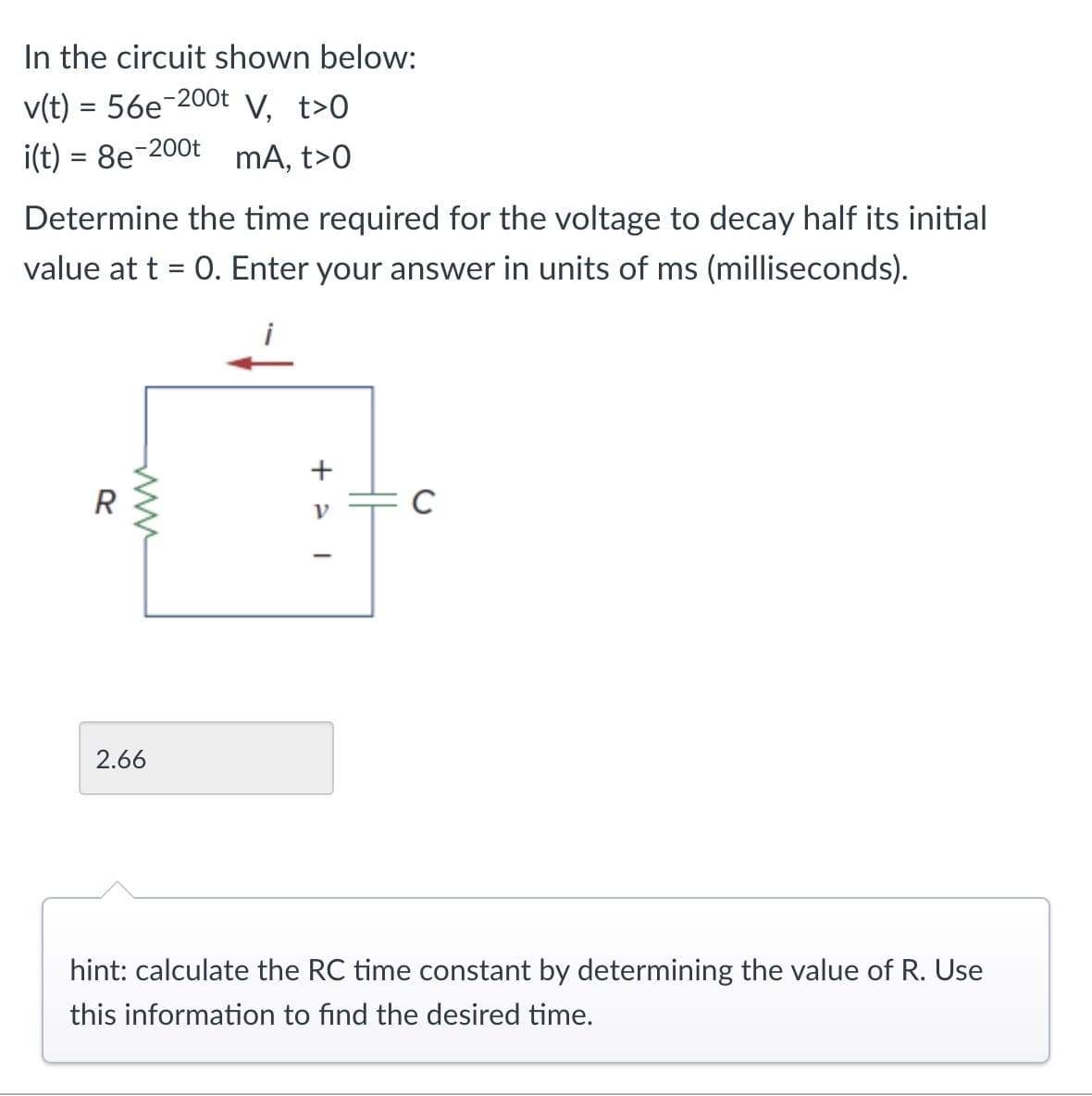 In the circuit shown below:
v(t)=56e-200t V, t>O
i(t) = 8e-200 mA, t>O
Determine the time required for the voltage to decay half its initial
value at t = 0. Enter your answer in units of ms (milliseconds).
2.66
R
www
<+
ν
C
hint: calculate the RC time constant by determining the value of R. Use
this information to find the desired time.