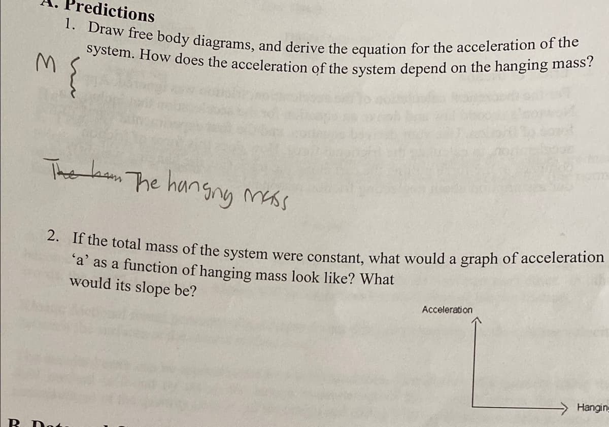 system. How does the acceleration of the system depend on the hanging mass?
redictions
1. Draw free body diagrams, and derive the equation for the acceleration of the
The bam The hangng mass
2. If the total mass of the system were constant, what would a graph of acceleration
'a' as a function of hanging mass look like? What
would its slope be?
Acceleration
Hanging
R Dot.
