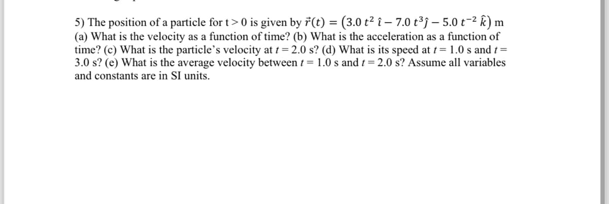 5) The position of a particle for t> 0 is given by r(t) = (3.0 t² î– 7.0 t³ĵ – 5.0 t-² k) m
(a) What is the velocity as a function of time? (b) What is the acceleration as a function of
time? (c) What is the particle's velocity at t = 2.0 s? (d) What is its speed at t = 1.0 s and t =
3.0 s? (e) What is the average velocity between t = 1.0 s and t = 2.0 s? Assume all variables
and constants are in SI units.