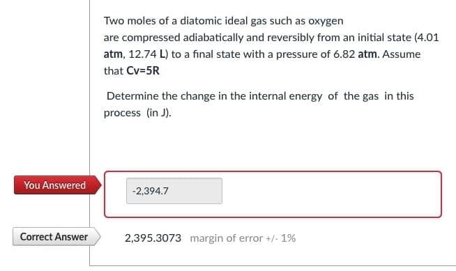 You Answered
Correct Answer
Two moles of a diatomic ideal gas such as oxygen
are compressed adiabatically and reversibly from an initial state (4.01
atm, 12.74 L) to a final state with a pressure of 6.82 atm. Assume
that Cv=5R
Determine the change in the internal energy of the gas in this
process (in J).
-2,394.7
2,395.3073 margin of error +/- 1%