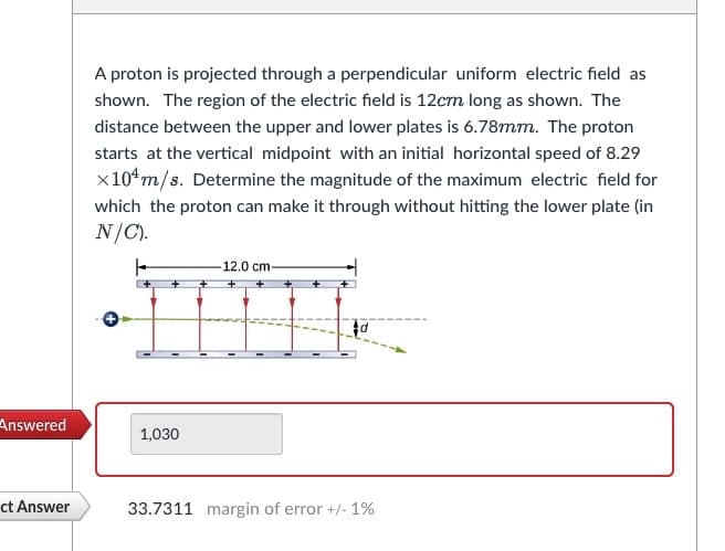 Answered
ct Answer
A proton is projected through a perpendicular uniform electric field as
shown. The region of the electric field is 12cm long as shown. The
distance between the upper and lower plates is 6.78mm. The proton
starts at the vertical midpoint with an initial horizontal speed of 8.29
x 10¹ m/s. Determine the magnitude of the maximum electric field for
which the proton can make it through without hitting the lower plate (in
N/C).
1,030
12.0 cm-
d
33.7311 margin of error +/- 1%