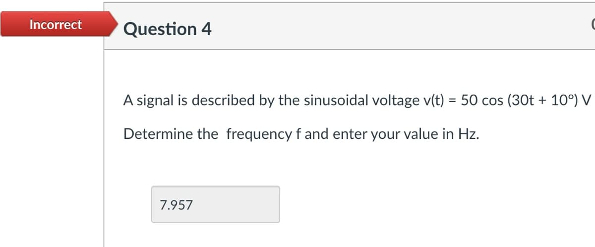 Incorrect
Question 4
A signal is described by the sinusoidal voltage v(t) = 50 cos (30t + 10°) V
Determine the frequency f and enter your value in Hz.
7.957