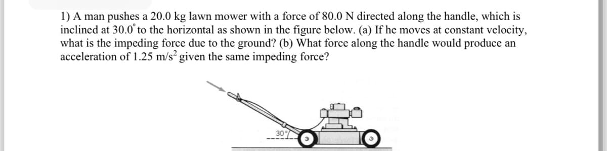 1) A man pushes a 20.0 kg lawn mower with a force of 80.0 N directed along the handle, which is
inclined at 30.0° to the horizontal as shown in the figure below. (a) If he moves at constant velocity,
what is the impeding force due to the ground? (b) What force along the handle would produce an
acceleration of 1.25 m/s² given the same impeding force?
30%