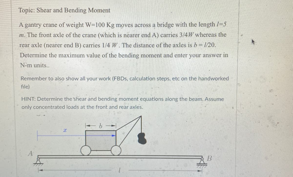 Topic: Shear and Bending Moment
A gantry crane of weight W=100 Kg moves across a bridge with the length /=5
m. The front axle of the crane (which is nearer end A) carries 3/4W whereas the
rear axle (nearer end B) carries 1/4 W. The distance of the axles is b = 1/20.
Determine the maximum value of the bending moment and enter your answer in
N-m units..
Remember to also show all your work (FBDs, calculation steps, etc on the handworked
file)
HINT: Determine the shear and bending moment equations along the beam. Assume
only concentrated loads at the front and rear axles.
X
b
B