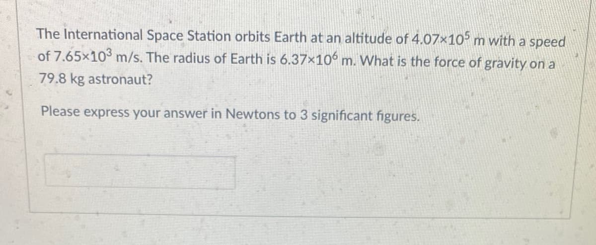 The International Space Station orbits Earth at an altitude of 4.07x10° m with a speed
of 7.65x103 m/s. The radius of Earth is 6.37x10° m. What is the force of gravity on a
79.8 kg astronaut?
Please express your answer in Newtons to 3 significant figures.
