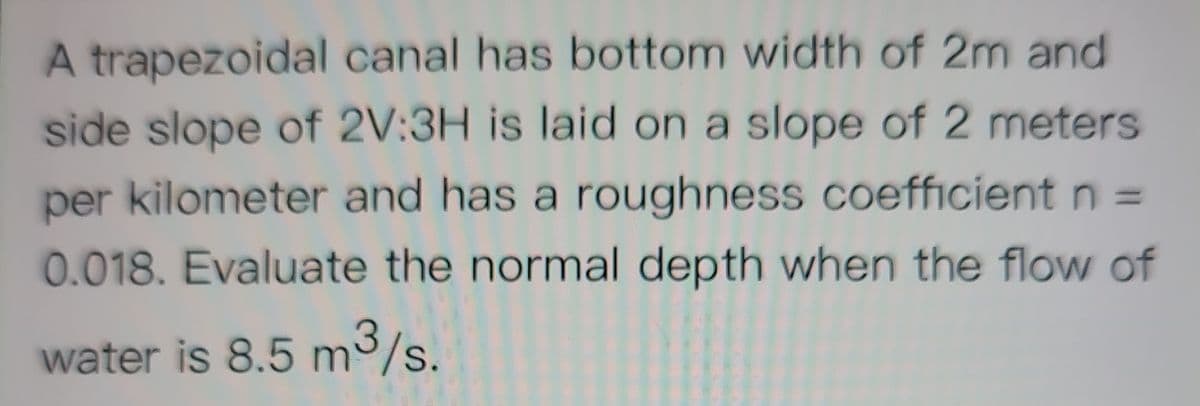 A trapezoidal canal has bottom width of 2m and
side slope of 2V:3H is laid on a slope of 2 meters
per kilometer and has a roughness coefficient n =
0.018. Evaluate the normal depth when the flow of
water is 8.5 m3/s.
