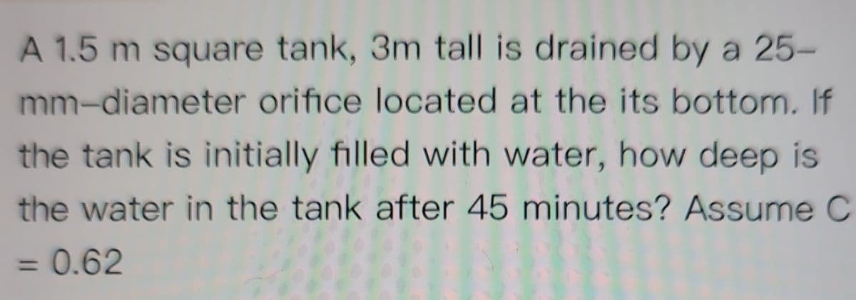 A 1.5 m square tank, 3m tall is drained by a 25-
mm-diameter orifice located at the its bottom. If
the tank is initially filled with water, how deep is
the water in the tank after 45 minutes? Assume C
= 0.62
