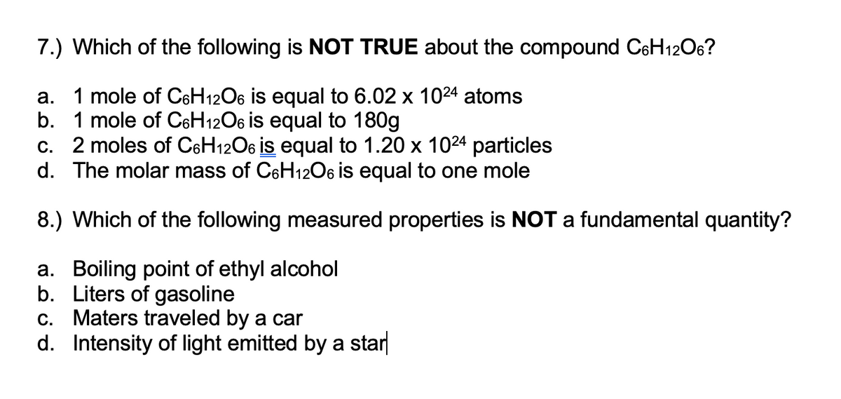 7.) Which of the following is NOT TRUE about the compound C6H12O6?
a. 1 mole of C6H12O6 is equal to 6.02 x 1024 atoms
b. 1 mole of C6H12O6 is equal to 180g
c. 2 moles of C6H1206 is equal to 1.20 x 1024 particles
d. The molar mass of C6H12O6 is equal to one mole
8.) Which of the following measured properties is NOT a fundamental quantity?
a. Boiling point of ethyl alcohol
b. Liters of gasoline
c. Maters traveled by a car
d. Intensity of light emitted by a star
