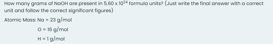 How many grams of NaOH are present in 5.60 x 1024 formula units? (Just write the final answer with a correct
unit and follow the correct significant figures)
Atomic Mass: Na = 23 g/mol
O = 16 g/mol
H = 1g/mol
