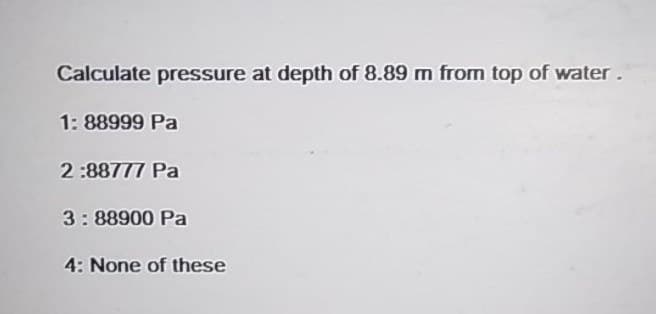 Calculate pressure at depth of 8.89 m from top of water.
1: 88999 Pa
2:88777 Pa
3: 88900 Pa
4: None of these
