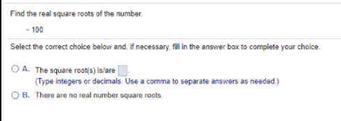 Find the real square roots of the number.
- 100
Select the correct cholce below and. If necessary. fl in the answer box to complete your choice.
O A. The square root(s) Islare
(Type integers or decimals. Use a comma to separate answers as nesdad.)
B. There are no real number square roots
